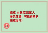 癌症 人参灵芝酒(人参灵芝酒：可能有助于癌症治疗)