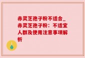 赤灵芝孢子粉不适合_赤灵芝孢子粉：不适宜人群及使用注意事项解析