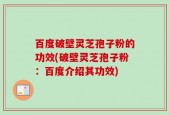 百度破壁灵芝孢子粉的功效(破壁灵芝孢子粉：百度介绍其功效)
