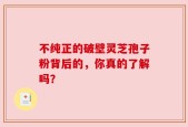 不纯正的破壁灵芝孢子粉背后的，你真的了解吗？