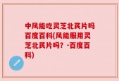 中风能吃灵芝北芪片吗百度百科(风能服用灵芝北芪片吗？-百度百科)
