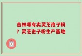 吉林哪有卖灵芝孢子粉？灵芝孢子粉生产基地