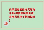 类风湿患者能吃灵芝孢子粉(探析类风湿患者食用灵芝孢子粉的益处)