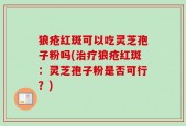 狼疮红斑可以吃灵芝孢子粉吗(治疗狼疮红斑：灵芝孢子粉是否可行？)