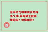 蓝海灵芝哪里有卖的呀多少钱(蓝海灵芝在哪里购买？价格如何？