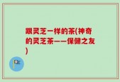 跟灵芝一样的茶(神奇的灵芝茶——保健之友)