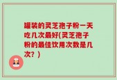 罐装的灵芝孢子粉一天吃几次最好(灵芝孢子粉的最佳饮用次数是几次？)