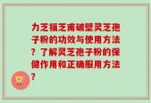 力芝福芝甫破壁灵芝孢子粉的功效与使用方法？了解灵芝孢子粉的保健作用和正确服用方法？