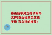 泰山仙草灵芝孢子粉马文祥(泰山仙草灵芝孢子粉 马文祥的推荐)