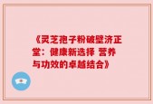 《灵芝孢子粉破壁济正堂：健康新选择 营养与功效的卓越结合》