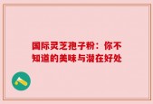 国际灵芝孢子粉：你不知道的美味与潜在好处