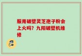 服用破壁灵芝孢子粉会上火吗？九阳破壁机维修