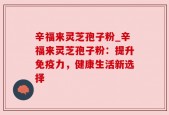 辛福来灵芝孢子粉_辛福来灵芝孢子粉：提升免疫力，健康生活新选择