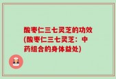 酸枣仁三七灵芝的功效(酸枣仁三七灵芝：中药组合的身体益处)