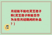月经能不能吃灵芝孢子粉(灵芝孢子粉能否作为女性月经期间的补品？)