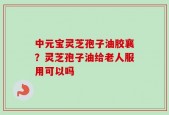 中元宝灵芝孢子油胶襄？灵芝孢子油给老人服用可以吗