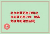 北京赤灵芝孢子粉(北京赤灵芝孢子粉：提高免疫力的自然选择)