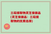 三萜提取物灵芝保健品(灵芝保健品：三萜提取物的优质选择)