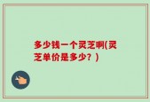 多少钱一个灵芝啊(灵芝单价是多少？)