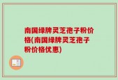 南国绿牌灵芝孢子粉价格(南国绿牌灵芝孢子粉价格优惠)