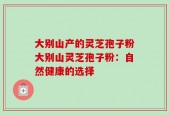 大别山产的灵芝孢子粉大别山灵芝孢子粉：自然健康的选择
