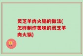 灵芝羊肉火锅的做法(怎样制作美味的灵芝羊肉火锅)
