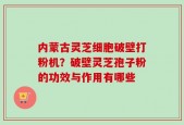 内蒙古灵芝细胞破壁打粉机？破壁灵芝孢子粉的功效与作用有哪些