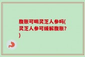 腹胀可喝灵芝人参吗(灵芝人参可缓解腹胀？)