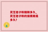 灵芝孢子粉期限多久_灵芝孢子粉的保质期是多久？