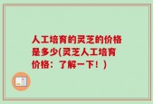 人工培育的灵芝的价格是多少(灵芝人工培育价格：了解一下！)