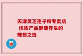 天津灵芝孢子粉专卖店 优质产品健康养生的理想之选
