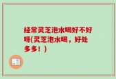 经常灵芝泡水喝好不好呀(灵芝泡水喝，好处多多！)