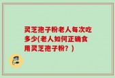 灵芝孢子粉老人每次吃多少(老人如何正确食用灵芝孢子粉？)