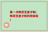 第一次喝灵芝孢子粉(喝灵芝孢子粉的初体验)