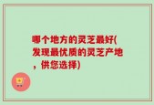 哪个地方的灵芝最好(发现最优质的灵芝产地，供您选择)