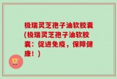 极瑞灵芝孢子油软胶囊(极瑞灵芝孢子油软胶囊：促进免疫，保障健康！)