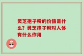 灵芝孢子粉的价值是什么？灵芝孢子粉对人体有什么作用