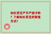 松杉灵芝产不产孢子粉？了解松杉灵芝的繁殖方式？