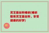 灵芝菌丝粉睡前(睡前服用灵芝菌丝粉，享受健康的好梦)
