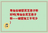 寿仙谷破壁灵芝孢子粉好吗(寿仙谷灵芝孢子粉——破壁加工不可少)