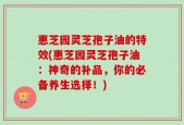 惠芝园灵芝孢子油的特效(惠芝园灵芝孢子油：神奇的补品，你的必备养生选择！)