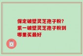 保定破壁灵芝孢子粉？紫一破壁灵芝孢子粉到哪里买最好