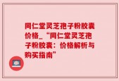 同仁堂灵芝孢子粉胶囊价格_“同仁堂灵芝孢子粉胶囊：价格解析与购买指南”
