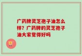 广药牌灵芝孢子油怎么样？广药牌的灵芝孢子油大家觉得好吗