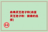 森弗灵芝孢子粉(森富灵芝孢子粉：健康的选择)