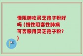 慢阻肺吃灵芝孢子粉好吗 (慢性阻塞性肺病可否服用灵芝孢子粉？)