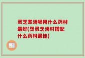 灵芝煮汤喝用什么药材最好(煲灵芝汤时搭配什么药材最佳)