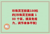 珍珠灵芝胶囊180粒的(珍珠灵芝胶囊 180 个装，提高免疫力，调节身体平衡)