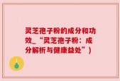 灵芝孢子粉的成分和功效_“灵芝孢子粉：成分解析与健康益处”)
