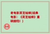 老电影灵芝姑娘(经典电影：《灵芝姑娘》重磅回归！)